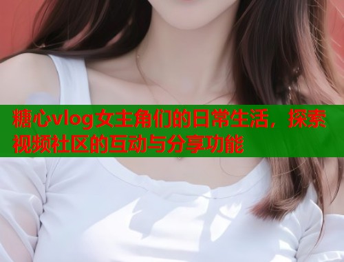 糖心vlog女主角们的日常生活，探索视频社区的互动与分享功能  第1张