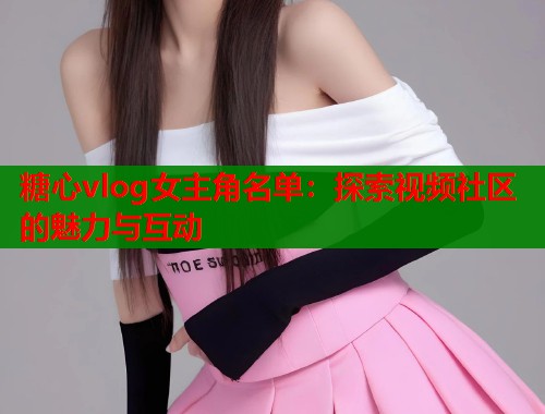 糖心vlog女主角名单：探索视频社区的魅力与互动  第2张