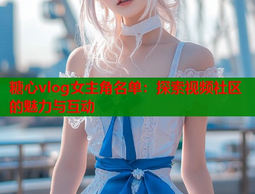 糖心vlog女主角名单：探索视频社区的魅力与互动  第1张