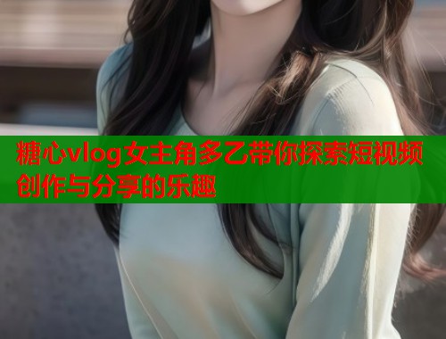 糖心vlog女主角多乙带你探索短视频创作与分享的乐趣  第1张