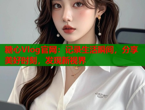 糖心Vlog官网：记录生活瞬间，分享美好时刻，发现新视界  第1张