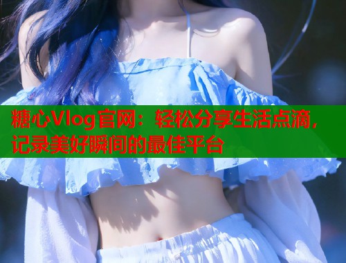 糖心Vlog官网：轻松分享生活点滴，记录美好瞬间的最佳平台  第1张