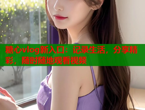 糖心vlog新入口：记录生活，分享精彩，随时随地观看视频  第1张