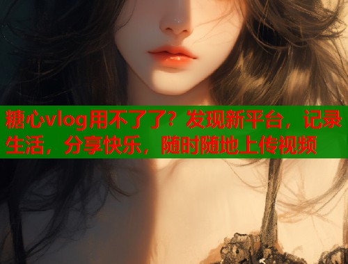 糖心vlog用不了了？发现新平台，记录生活，分享快乐，随时随地上传视频  第1张