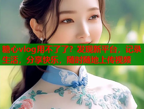 糖心vlog用不了了？发现新平台，记录生活，分享快乐，随时随地上传视频  第2张