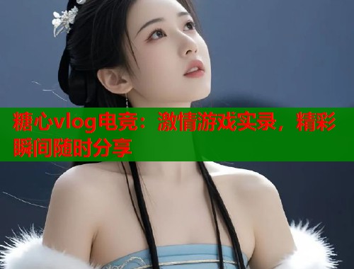 糖心vlog电竞：激情游戏实录，精彩瞬间随时分享  第1张