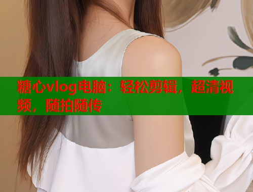 糖心vlog电脑：轻松剪辑，超清视频，随拍随传  第1张