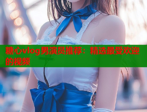 糖心vlog男演员推荐：精选最受欢迎的视频  第1张