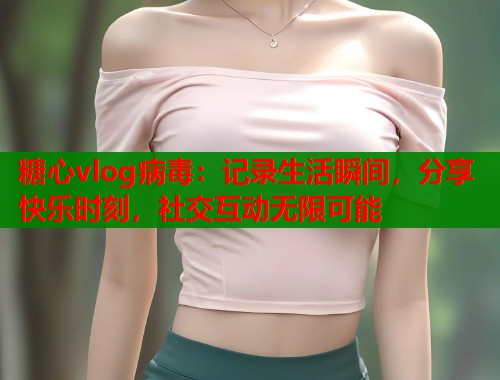 糖心vlog病毒：记录生活瞬间，分享快乐时刻，社交互动无限可能  第1张