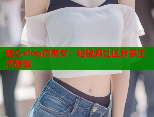 糖心vlog白发女：短视频社区分享生活趣事  第1张