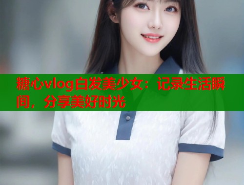 糖心vlog白发美少女：记录生活瞬间，分享美好时光  第1张
