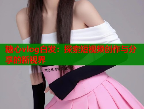 糖心vlog白发：探索短视频创作与分享的新视界  第1张