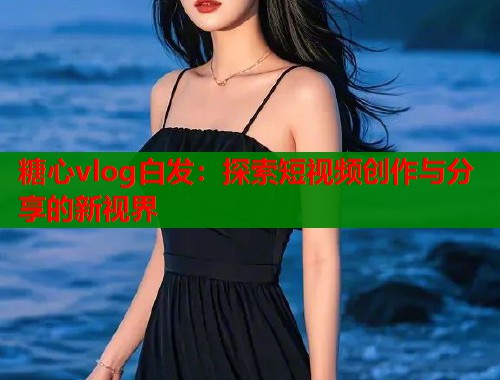 糖心vlog白发：探索短视频创作与分享的新视界  第2张