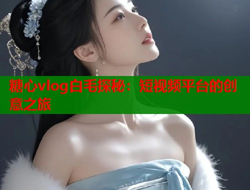 糖心vlog白毛探秘：短视频平台的创意之旅  第1张