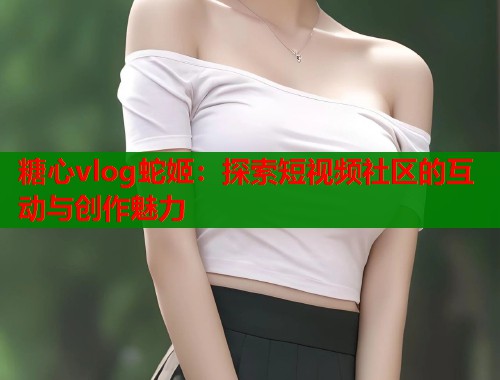 糖心vlog蛇姬：探索短视频社区的互动与创作魅力  第1张