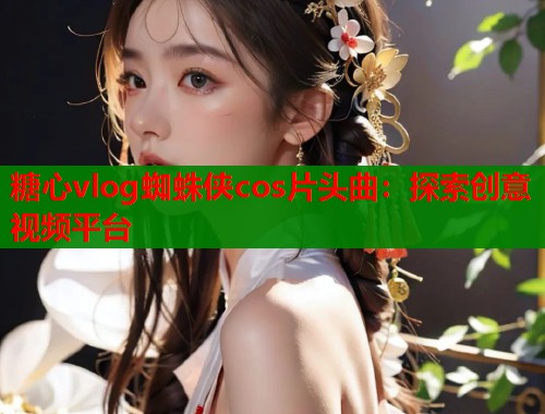 糖心vlog蜘蛛侠cos片头曲：探索创意视频平台  第2张