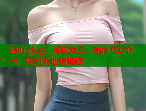 糖心vlog：遥控女友，智能互动伴侣，随时随地陪伴你  第1张