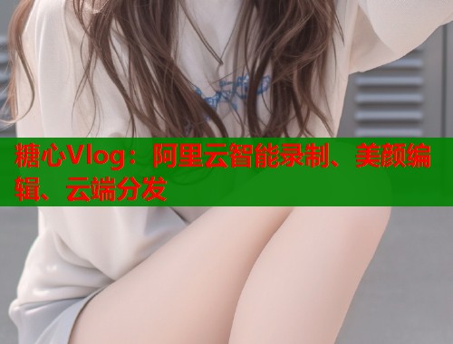 糖心Vlog：阿里云智能录制、美颜编辑、云端分发  第2张