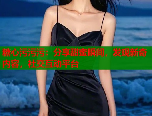 糖心污污污：分享甜蜜瞬间，发现新奇内容，社交互动平台  第1张