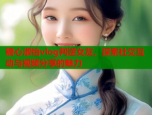 糖心淑怡vlog判逆女友，探索社交互动与视频分享的魅力  第1张