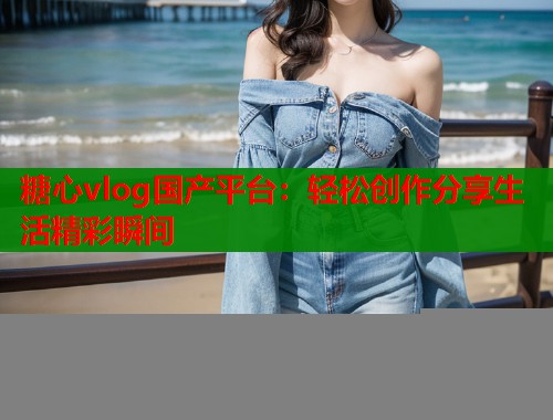 糖心vlog国产平台：轻松创作分享生活精彩瞬间  第1张