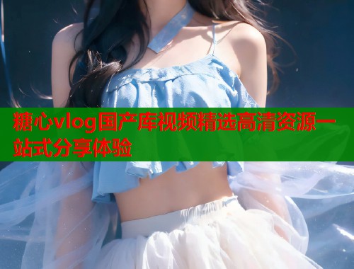 糖心vlog国产库视频精选高清资源一站式分享体验  第1张
