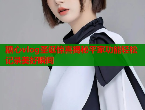 糖心vlog圣诞惊喜揭秘平家功能轻松记录美好瞬间  第1张