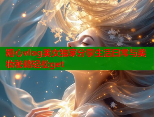 糖心vlog美女独家分享生活日常与美妆秘籍轻松get  第1张