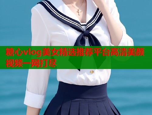糖心vlog美女精选推荐平台高清美颜视频一网打尽  第2张