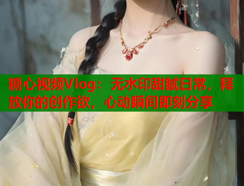 糖心视频Vlog：无水印甜腻日常，释放你的创作欲，心动瞬间即刻分享  第1张
