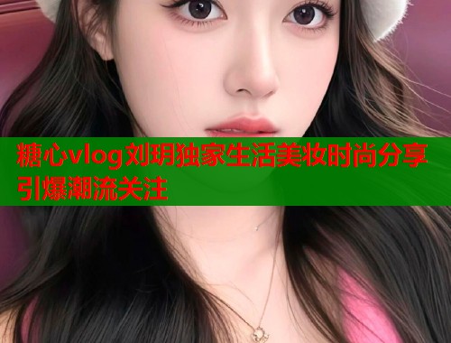 糖心vlog刘玥独家生活美妆时尚分享引爆潮流关注  第1张