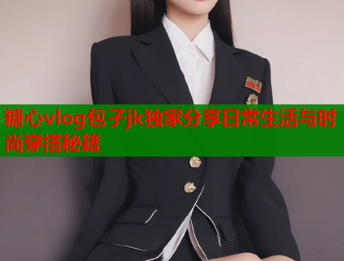 糖心vlog包子jk独家分享日常生活与时尚穿搭秘籍  第1张