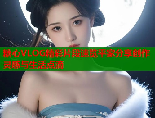 糖心VLOG精彩片段速览平家分享创作灵感与生活点滴  第1张