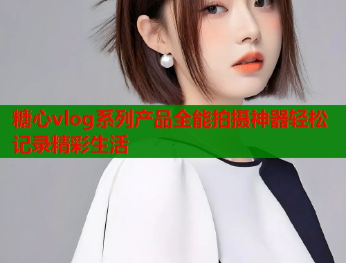 糖心vlog系列产品全能拍摄神器轻松记录精彩生活  第2张
