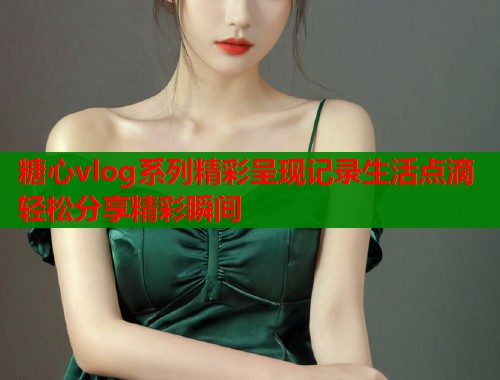 糖心vlog系列精彩呈现记录生活点滴轻松分享精彩瞬间  第1张