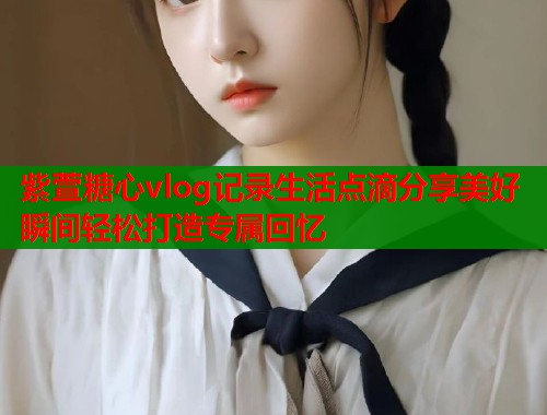 紫萱糖心vlog记录生活点滴分享美好瞬间轻松打造专属回忆  第1张