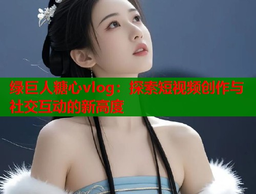 绿巨人糖心vlog：探索短视频创作与社交互动的新高度  第1张