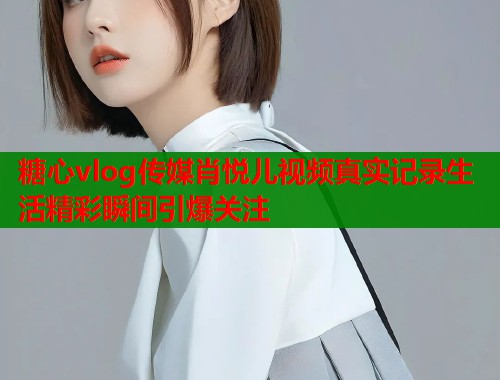 糖心vlog传媒肖悦儿视频真实记录生活精彩瞬间引爆关注  第1张