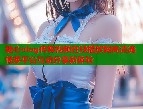 糖心vlog传媒视频在线播放网高清流畅多平台互动分享新体验  第2张