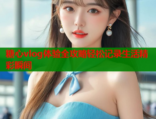 糖心vlog体验全攻略轻松记录生活精彩瞬间  第1张