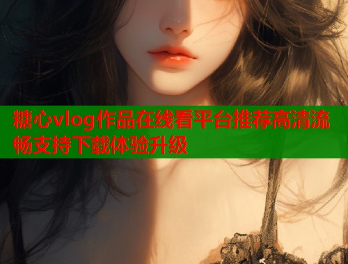 糖心vlog作品在线看平台推荐高清流畅支持下载体验升级  第2张