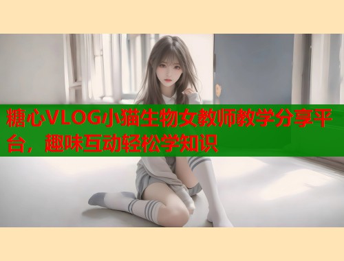 糖心VLOG小猫生物女教师教学分享平台，趣味互动轻松学知识  第1张
