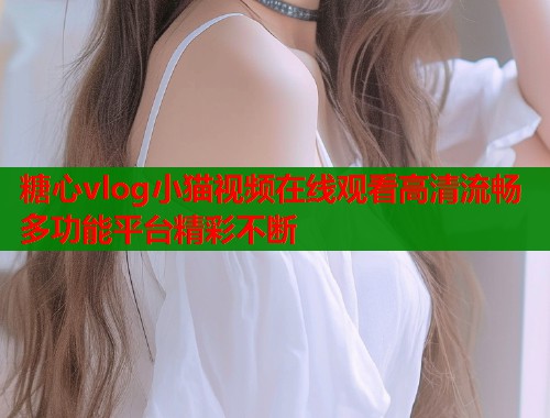 糖心vlog小猫视频在线观看高清流畅多功能平台精彩不断  第1张