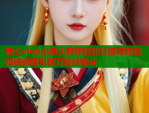 糖心vlog小蔡头教你轻松打造高颜值短视频吸引百万粉丝秘诀  第1张