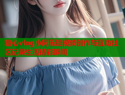 糖心vlog小阿乐短视频创作与互动社区记录生活精彩瞬间  第1张