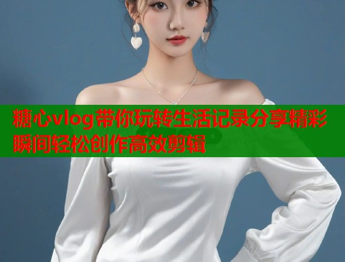 糖心vlog带你玩转生活记录分享精彩瞬间轻松创作高效剪辑  第1张