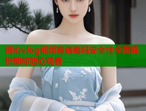 糖心vlog视频有病毒吗安全性全面解析助你放心观看  第1张