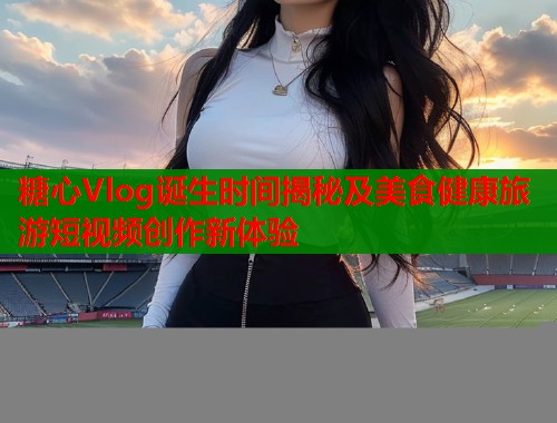 糖心Vlog诞生时间揭秘及美食健康旅游短视频创作新体验  第1张