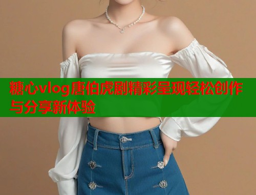 糖心vlog唐伯虎剧精彩呈现轻松创作与分享新体验  第1张