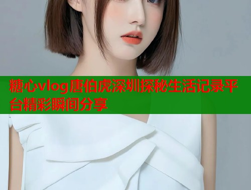 糖心vlog唐伯虎深圳探秘生活记录平台精彩瞬间分享  第1张